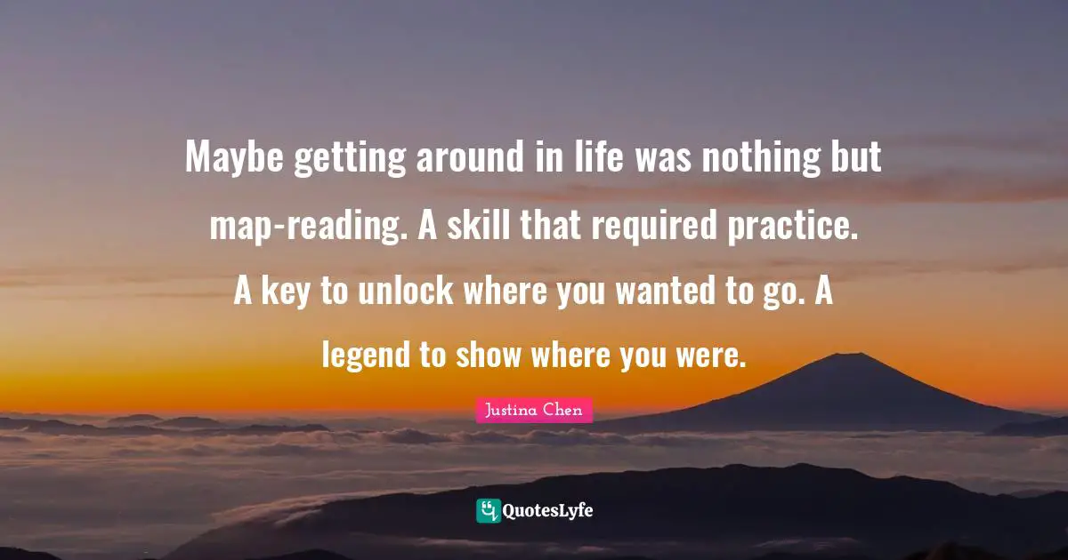 Maybe getting around in life was nothing but map-reading. A skill that required practice. A key to unlock where you wanted to go. A legend to show where you were.