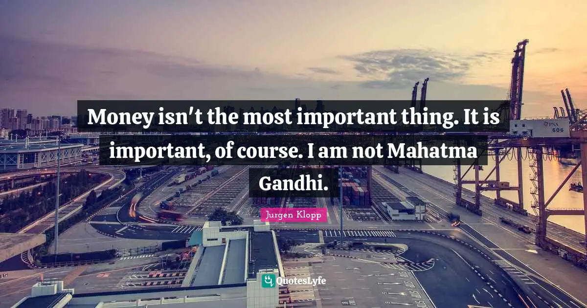Money isn't the most important thing. It is important, of course. I am not Mahatma Gandhi.