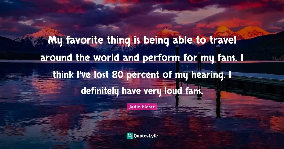 My favorite thing is being able to travel around the world and perform for my fans. I think I've lost 80 percent of my hearing. I definitely have very loud fans.