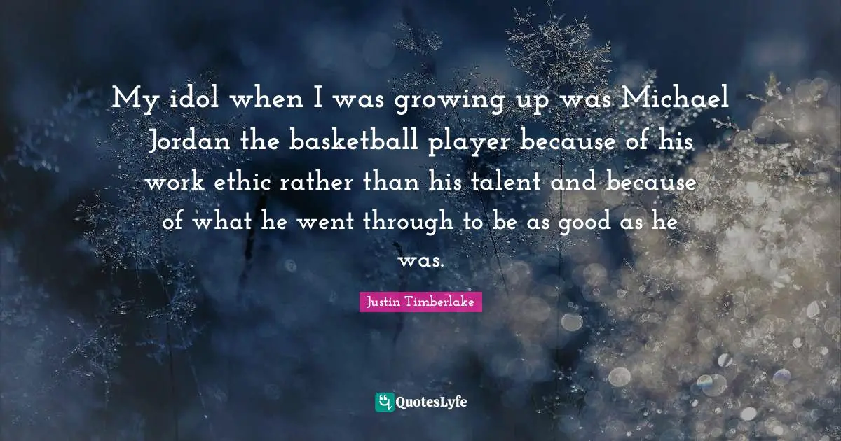 My idol when I was growing up was Michael Jordan the basketball player because of his work ethic rather than his talent and because of what he went through to be as good as he was.