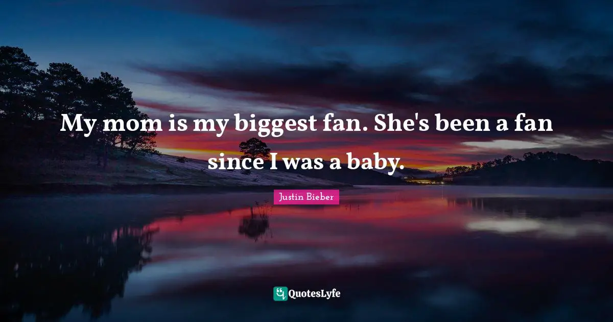 My mom is my biggest fan. She's been a fan since I was a baby.