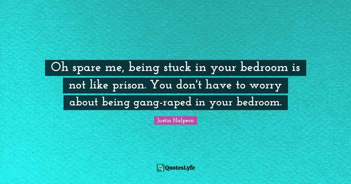 Oh spare me, being stuck in your bedroom is not like prison. You don't have to worry about being gang-raped in your bedroom.