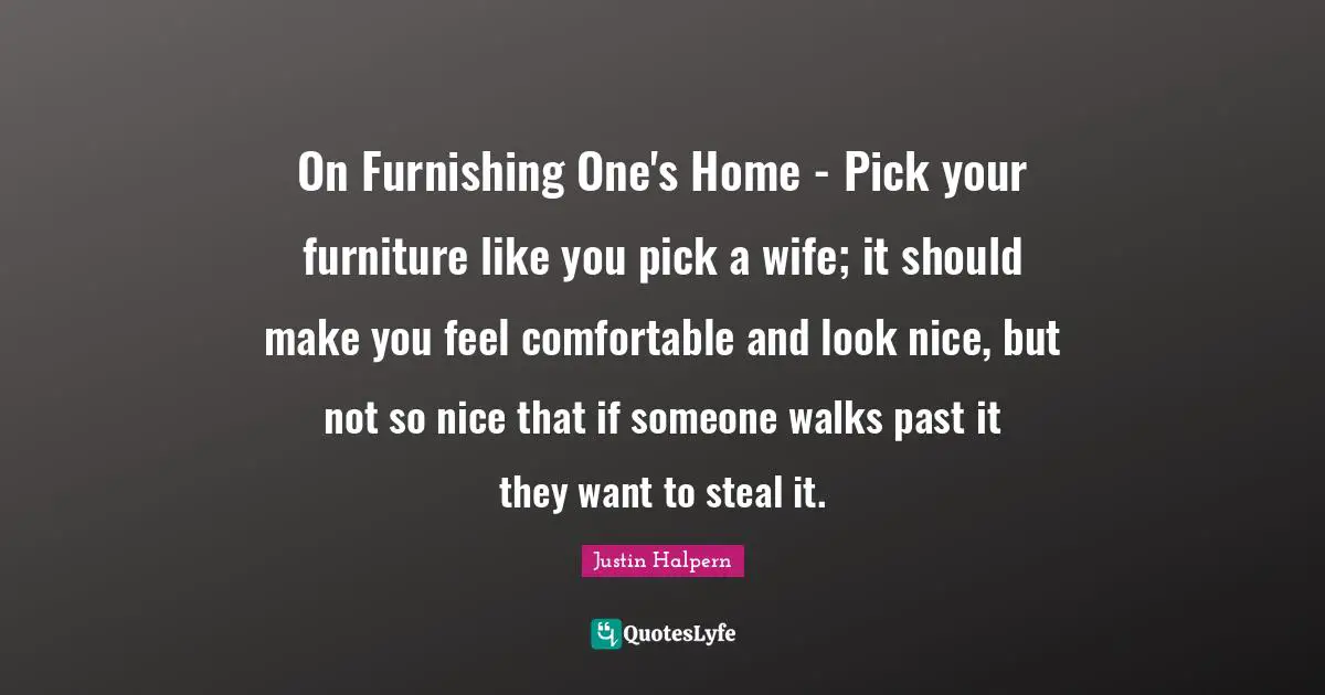 On Furnishing One's Home - Pick your furniture like you pick a wife; it should make you feel comfortable and look nice, but not so nice that if someone walks past it they want to steal it.