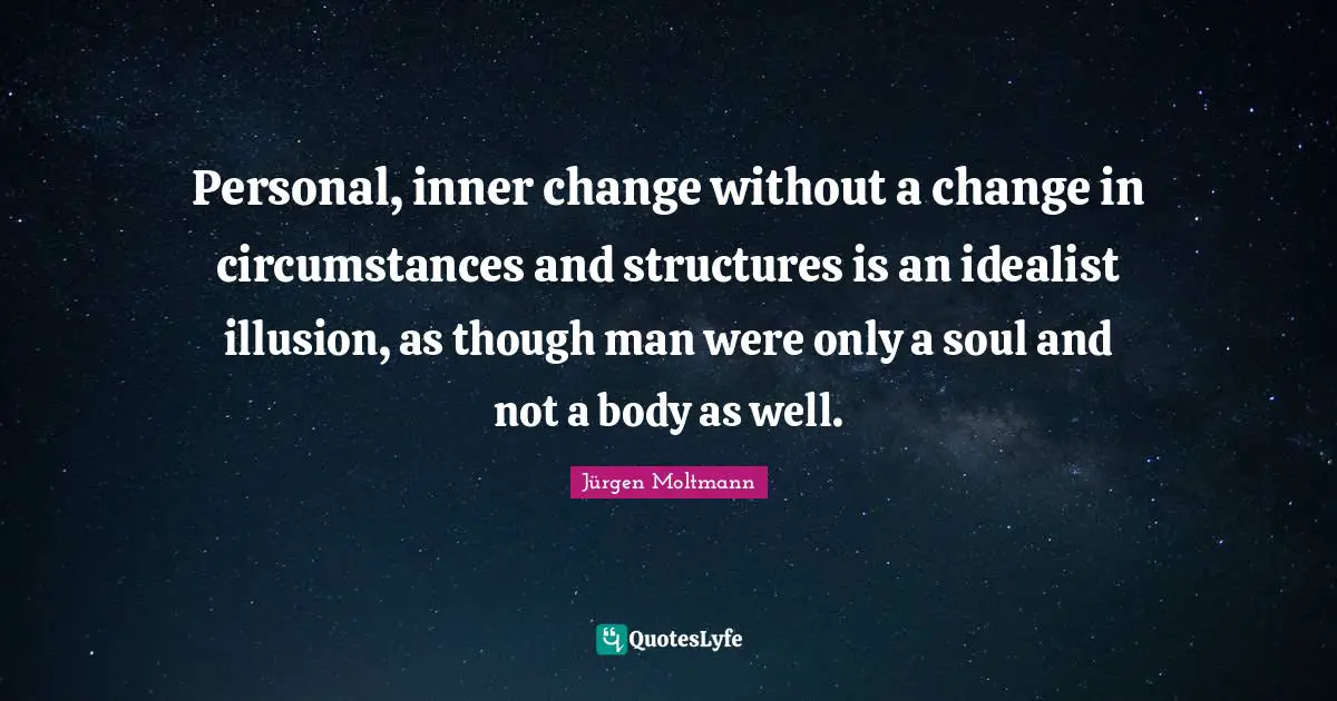 Jürgen Moltmann Quotes: "Personal, inner change without a change in circumstances and structures is an idealist illusion, as though man were only a soul and not a body as well."