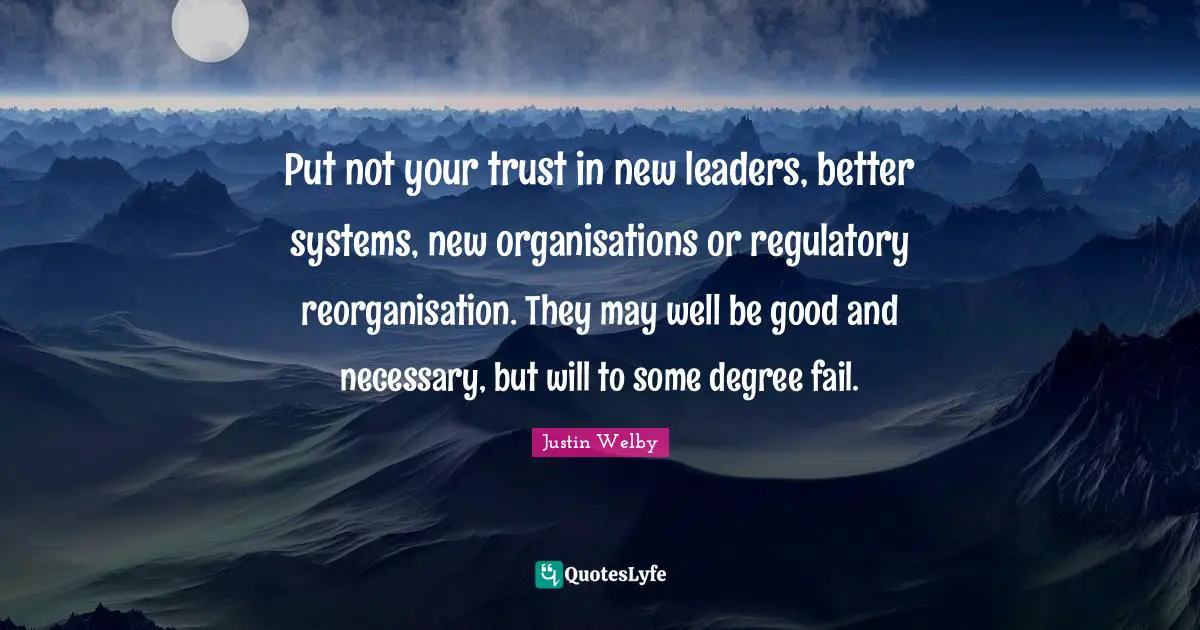Put not your trust in new leaders, better systems, new organisations or regulatory reorganisation. They may well be good and necessary, but will to some degree fail.