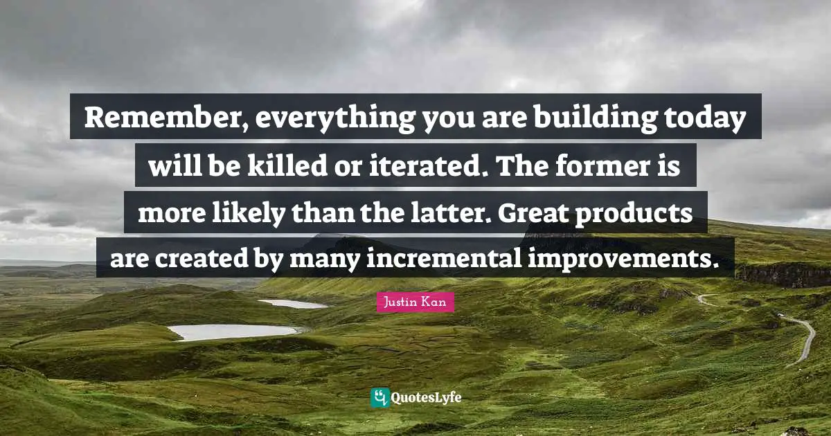 Remember, everything you are building today will be killed or iterated. The former is more likely than the latter. Great products are created by many incremental improvements.
