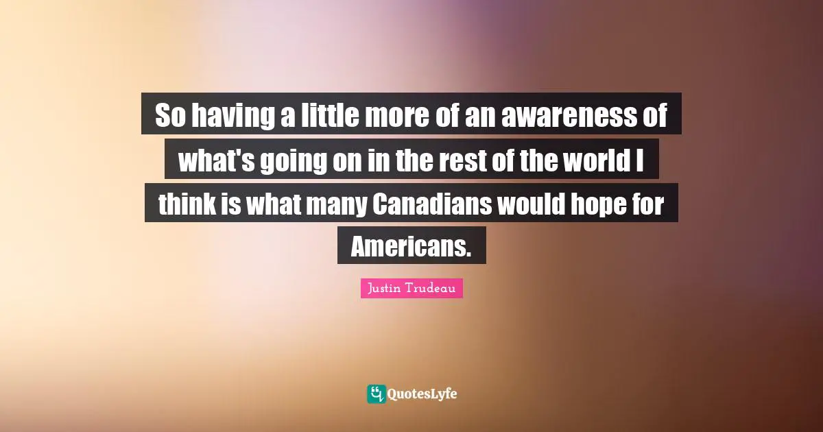 So having a little more of an awareness of what's going on in the rest of the world I think is what many Canadians would hope for Americans.