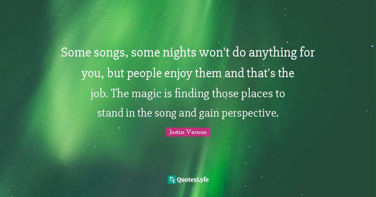 Some songs, some nights won't do anything for you, but people enjoy them and that's the job. The magic is finding those places to stand in the song and gain perspective.