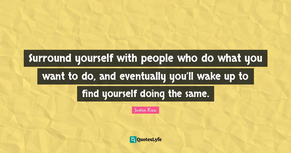 Surround yourself with people who do what you want to do, and eventually you’ll wake up to find yourself doing the same.