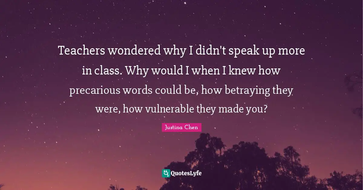 Teachers wondered why I didn't speak up more in class. Why would I when I knew how precarious words could be, how betraying they were, how vulnerable they made you?
