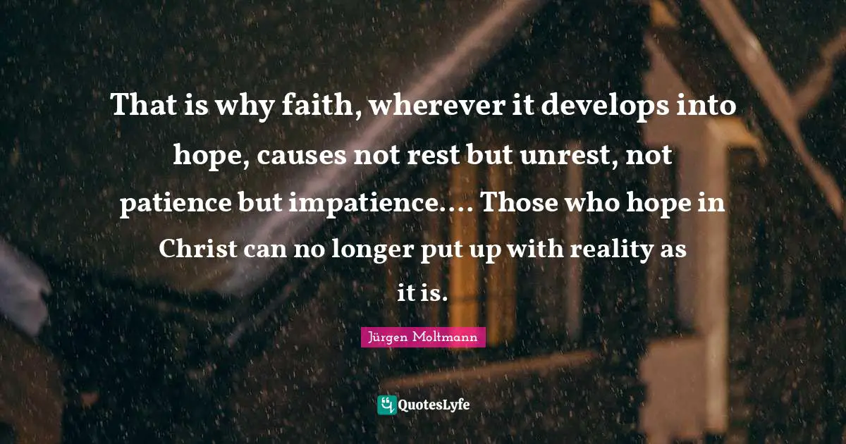 Jürgen Moltmann Quotes: "That is why faith, wherever it develops into hope, causes not rest but unrest, not patience but impatience.... Those who hope in Christ can no longer put up with reality as it is."