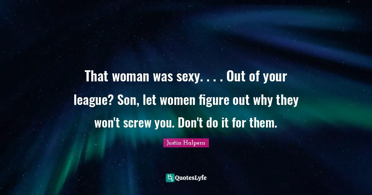 That woman was sexy. . . . Out of your league? Son, let women figure out why they won't screw you. Don't do it for them.