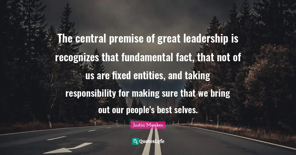The central premise of great leadership is recognizes that fundamental fact, that not of us are fixed entities, and taking responsibility for making sure that we bring out our people's best selves.