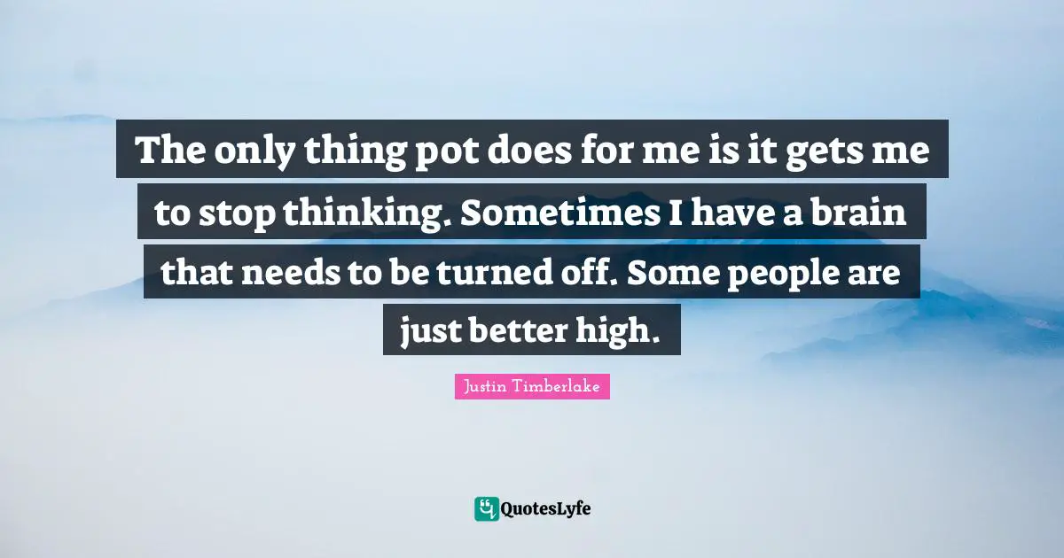 The only thing pot does for me is it gets me to stop thinking. Sometimes I have a brain that needs to be turned off. Some people are just better high.