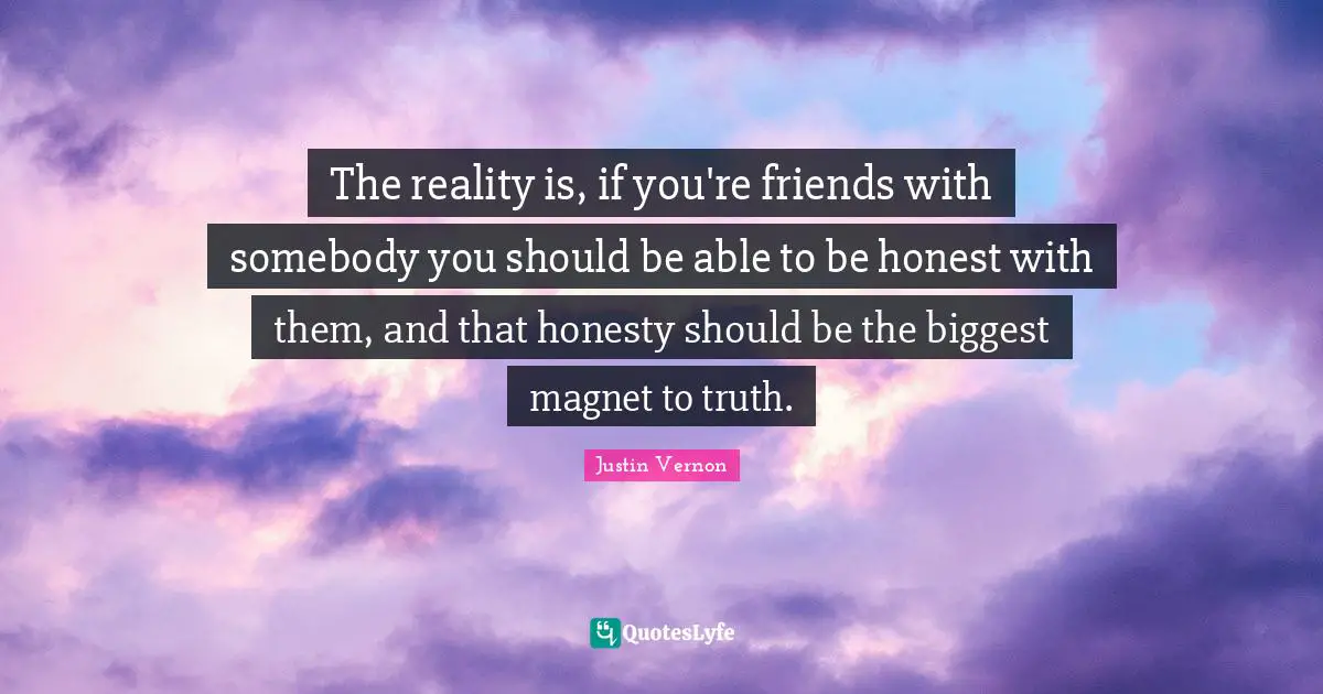 The reality is, if you're friends with somebody you should be able to be honest with them, and that honesty should be the biggest magnet to truth.