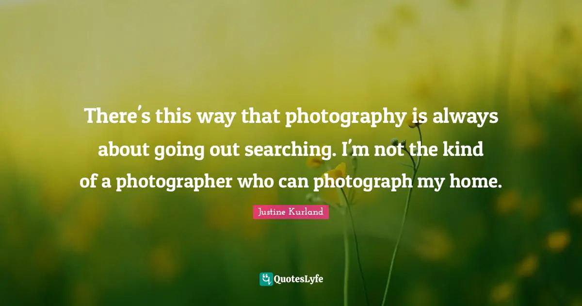 There's this way that photography is always about going out searching. I'm not the kind of a photographer who can photograph my home.