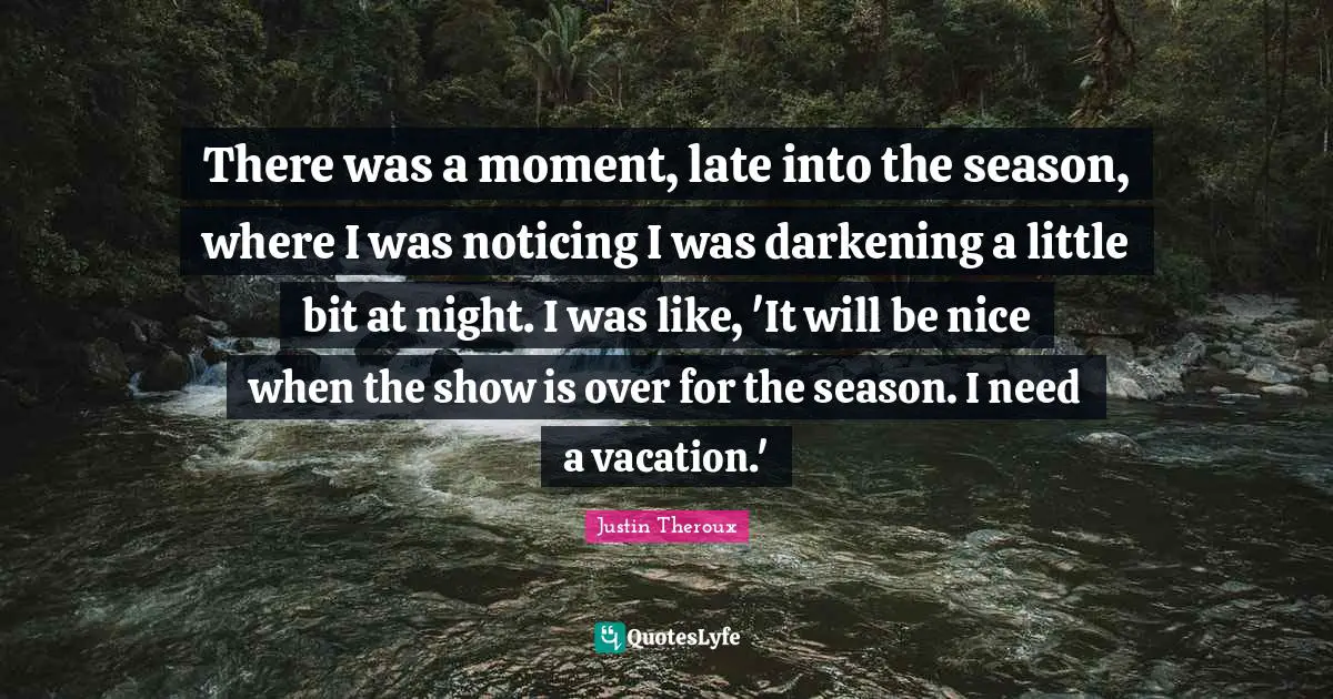 There was a moment, late into the season, where I was noticing I was darkening a little bit at night. I was like, 'It will be nice when the show is over for the season. I need a vacation.'