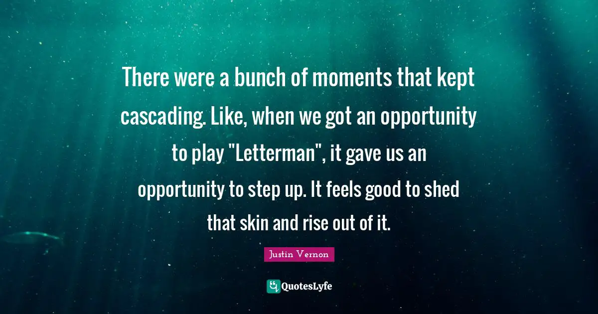 There were a bunch of moments that kept cascading. Like, when we got an opportunity to play "Letterman", it gave us an opportunity to step up. It feels good to shed that skin and rise out of it.