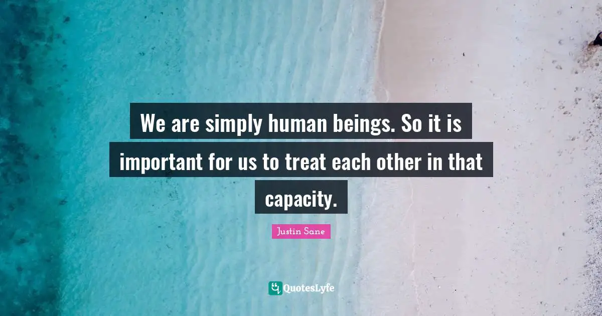 We are simply human beings. So it is important for us to treat each other in that capacity.