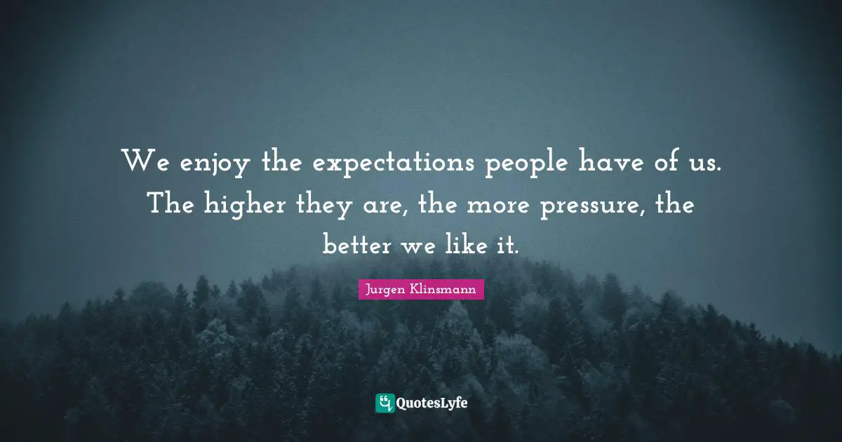 We enjoy the expectations people have of us. The higher they are, the more pressure, the better we like it.