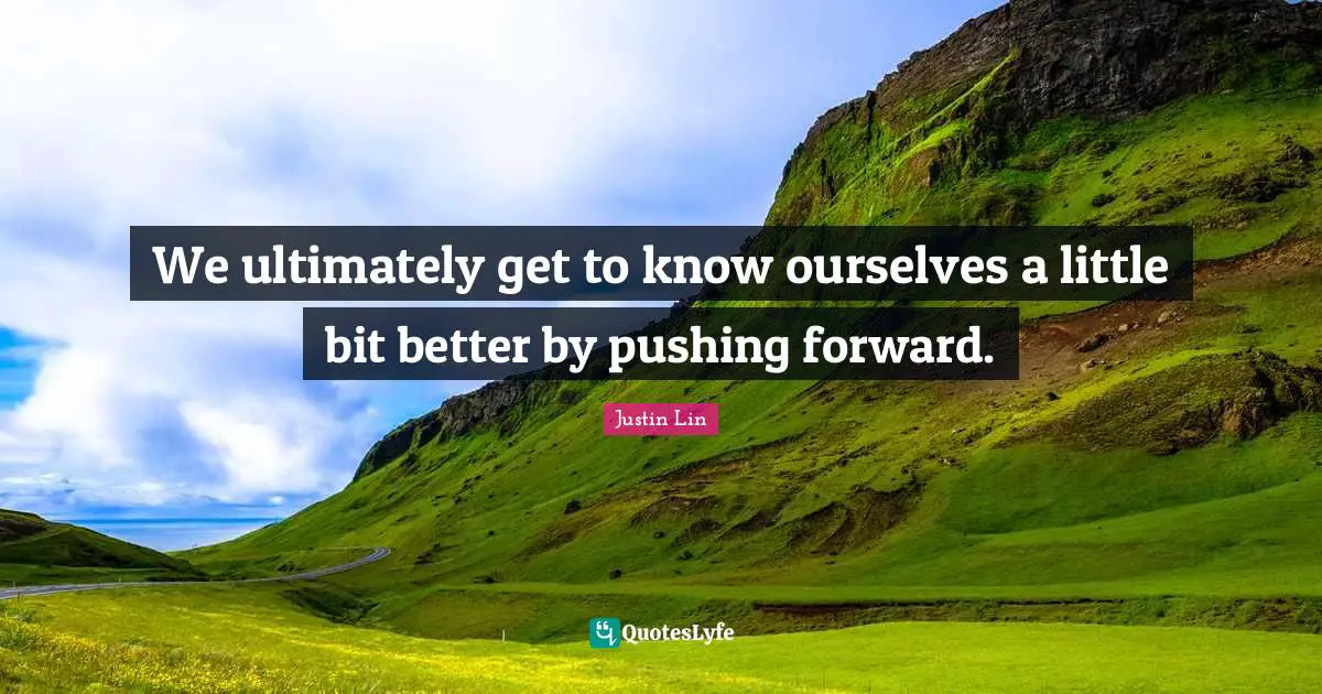 We ultimately get to know ourselves a little bit better by pushing forward.