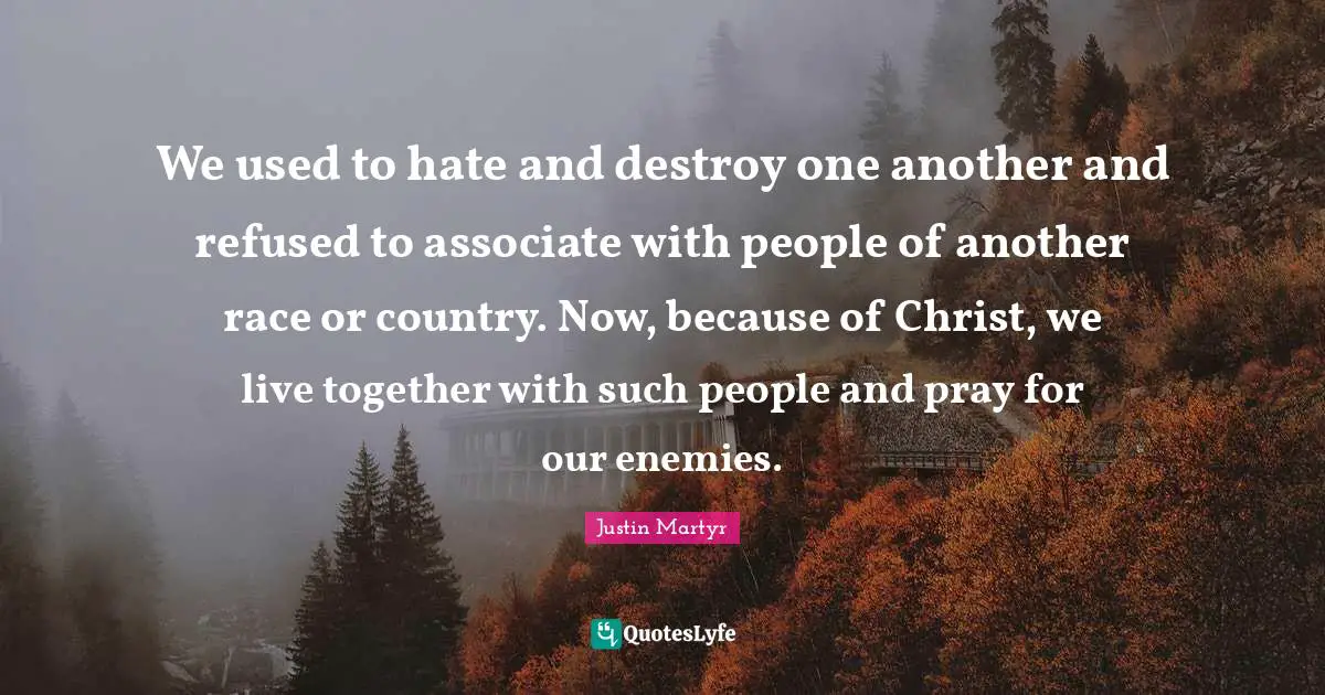 Justin Martyr Quotes: We used to hate and destroy one another and refused to associate with people of another race or country. Now, because of Christ, we live together with such people and pray for our enemies.