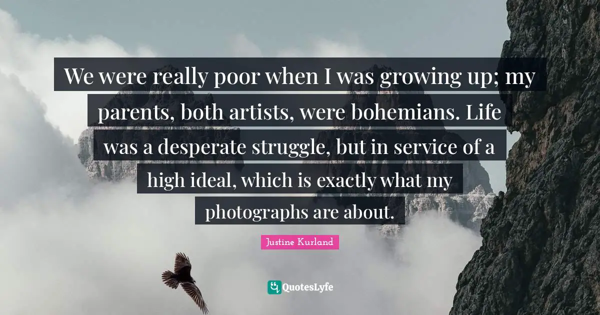 We were really poor when I was growing up; my parents, both artists, were bohemians. Life was a desperate struggle, but in service of a high ideal, which is exactly what my photographs are about.