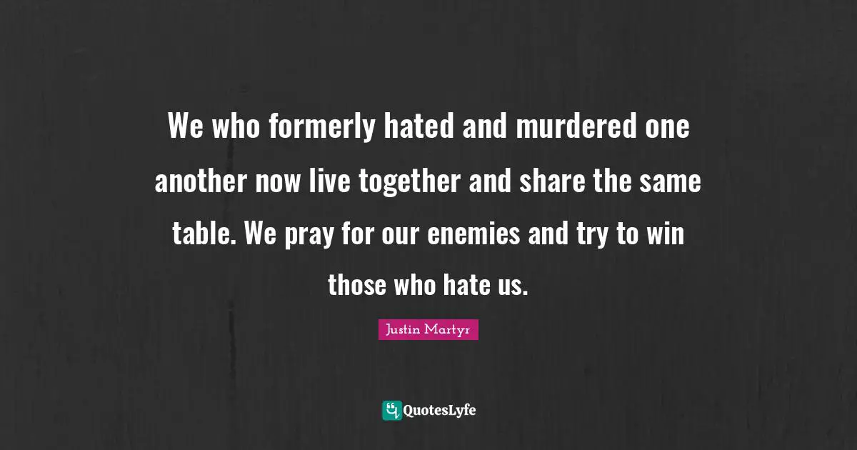 Share Quotes: "We who formerly hated and murdered one another now live together and share the same table. We pray for our enemies and try to win those who hate us."