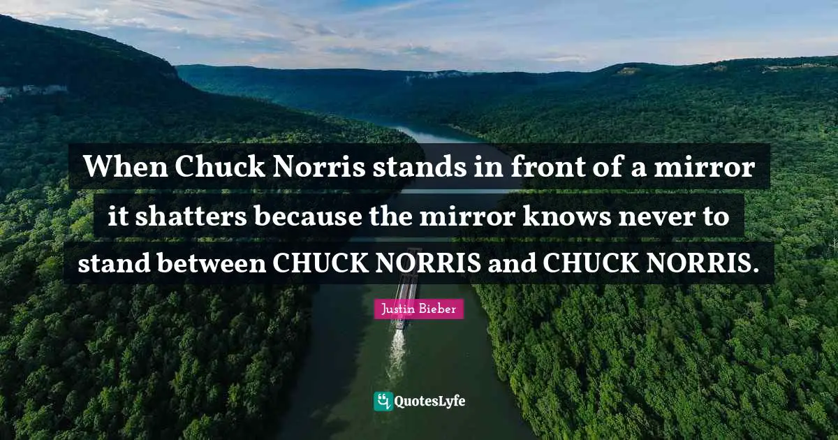 When Chuck Norris stands in front of a mirror it shatters because the mirror knows never to stand between CHUCK NORRIS and CHUCK NORRIS.