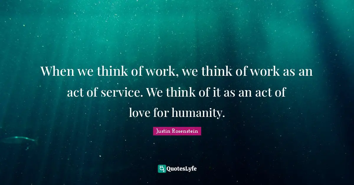 When we think of work, we think of work as an act of service. We think of it as an act of love for humanity.