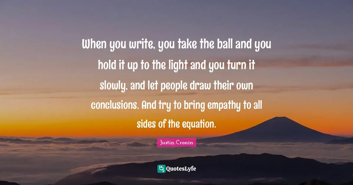 When you write, you take the ball and you hold it up to the light and you turn it slowly, and let people draw their own conclusions. And try to bring empathy to all sides of the equation.