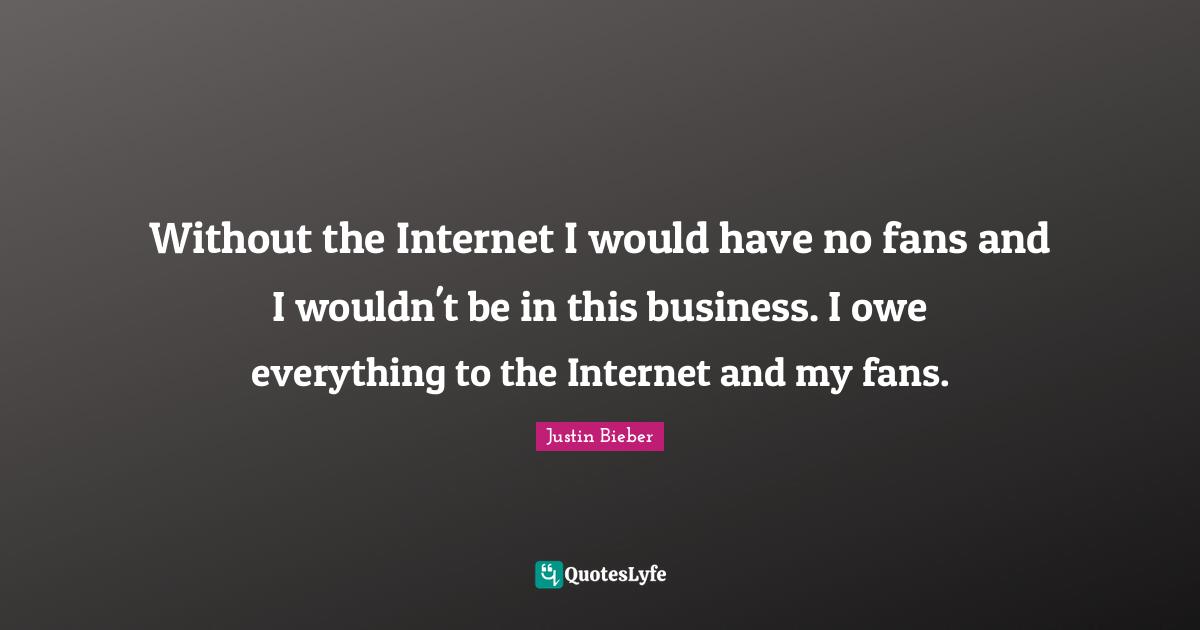 Without the Internet I would have no fans and I wouldn't be in this business. I owe everything to the Internet and my fans.