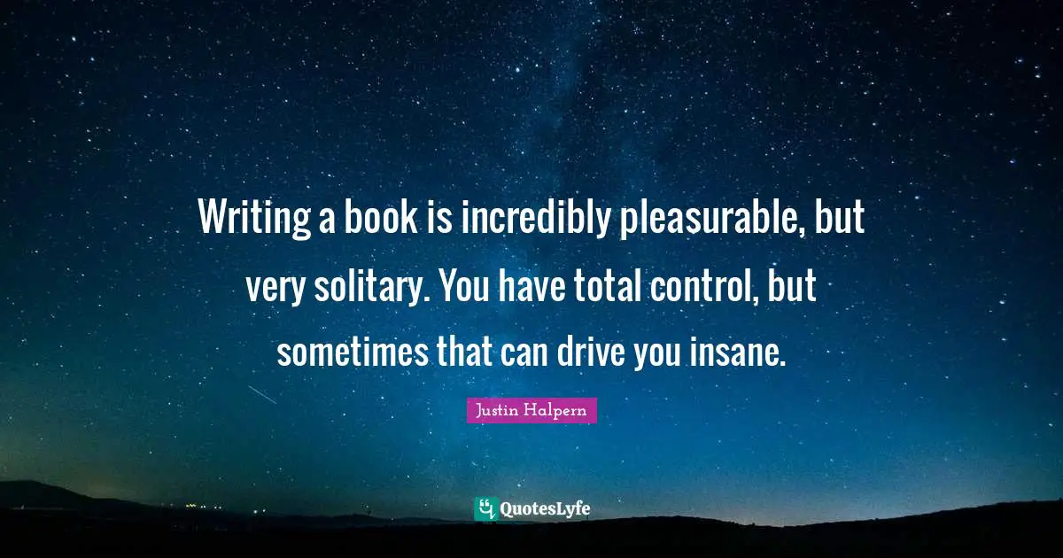 Writing a book is incredibly pleasurable, but very solitary. You have total control, but sometimes that can drive you insane.