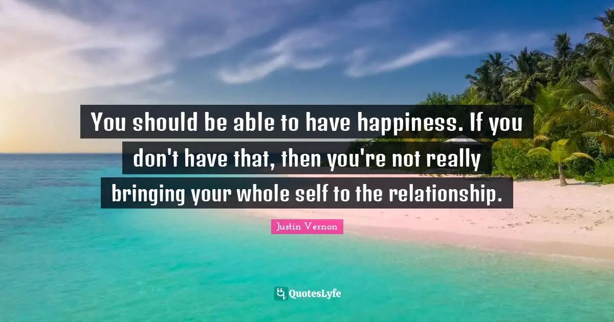 You should be able to have happiness. If you don't have that, then you're not really bringing your whole self to the relationship.