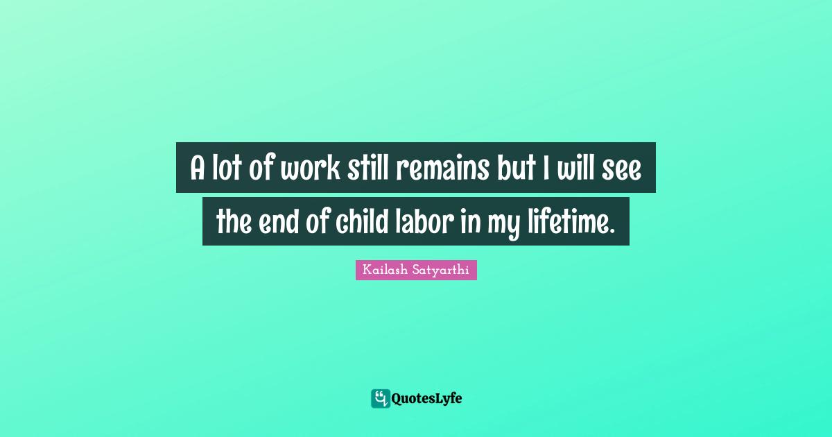 A lot of work still remains but I will see the end of child labor in my lifetime.