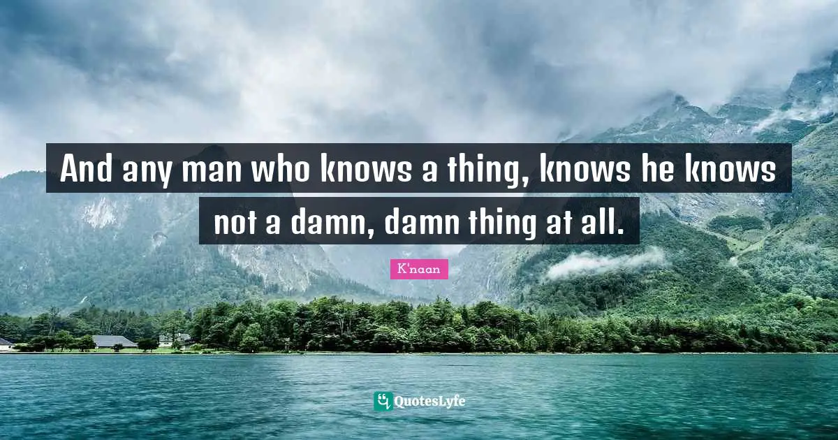 And any man who knows a thing, knows he knows not a damn, damn thing at all.