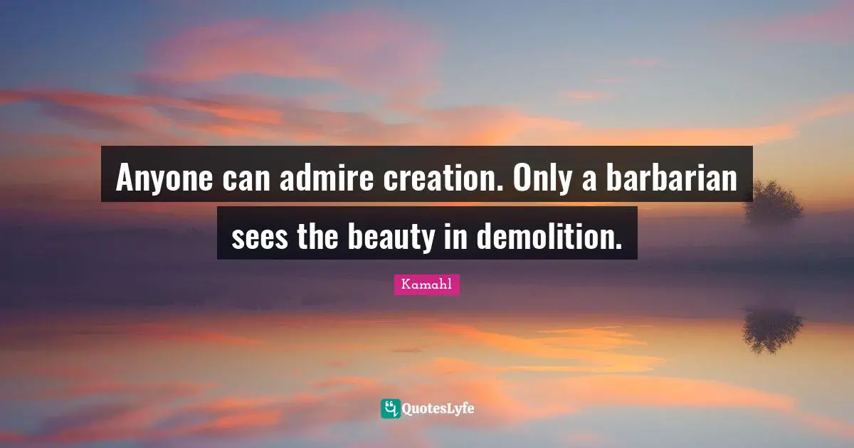 Anyone can admire creation. Only a barbarian sees the beauty in demolition.