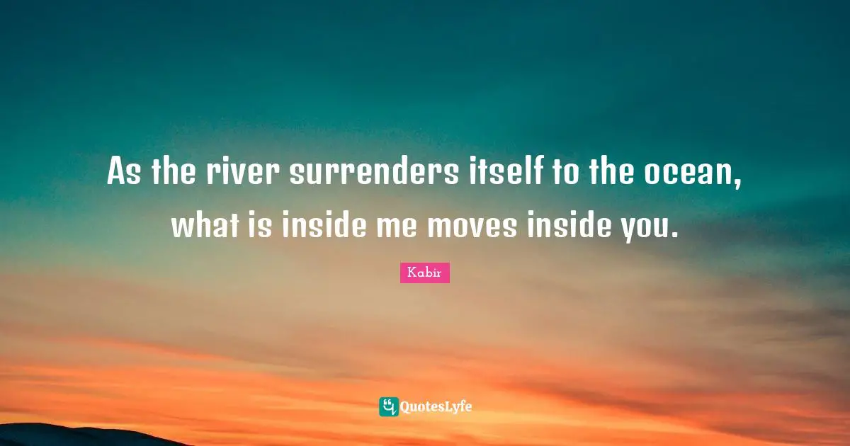 As the river surrenders itself to the ocean, what is inside me moves inside you.