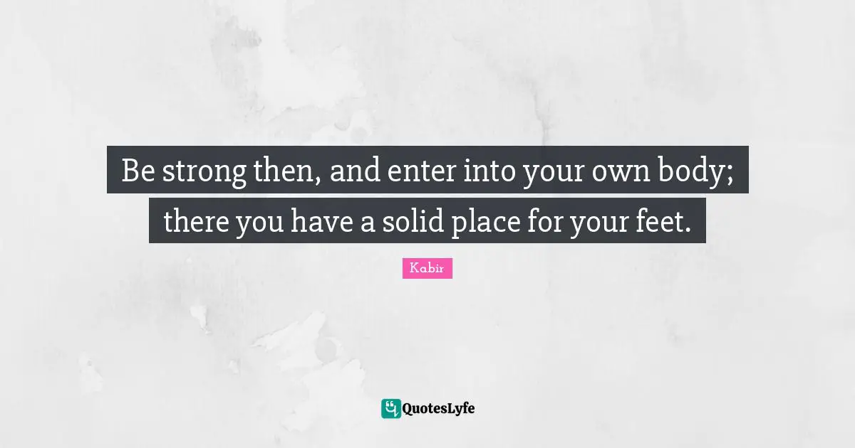 Be strong then, and enter into your own body; there you have a solid place for your feet.