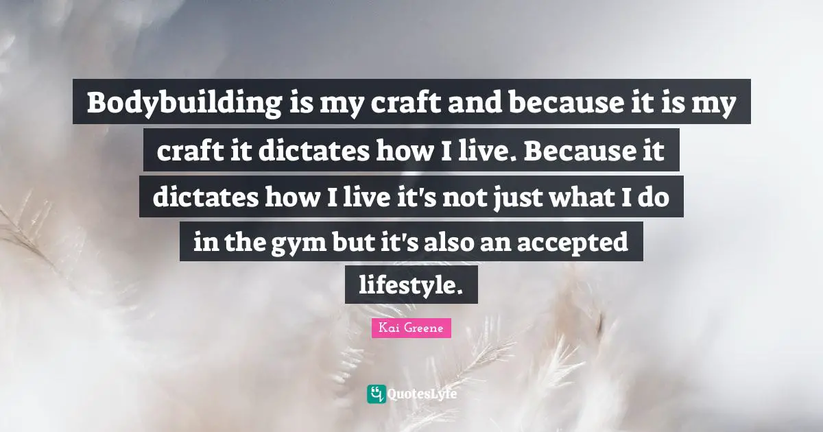 Bodybuilding is my craft and because it is my craft it dictates how I live. Because it dictates how I live it's not just what I do in the gym but it's also an accepted lifestyle.