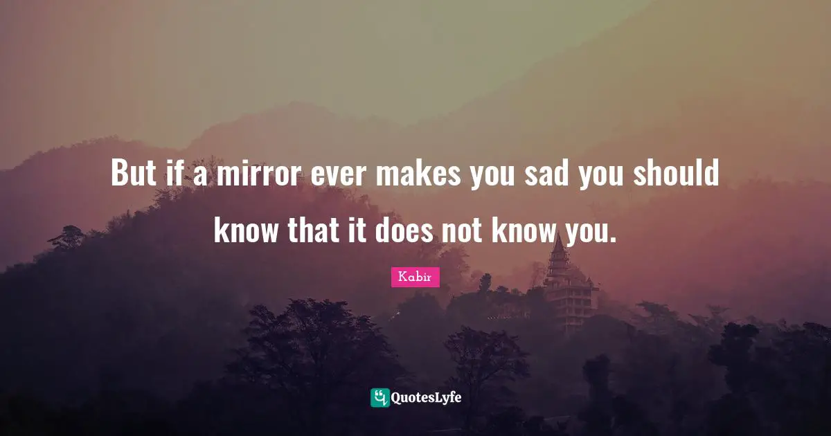 But if a mirror ever makes you sad you should know that it does not know you.