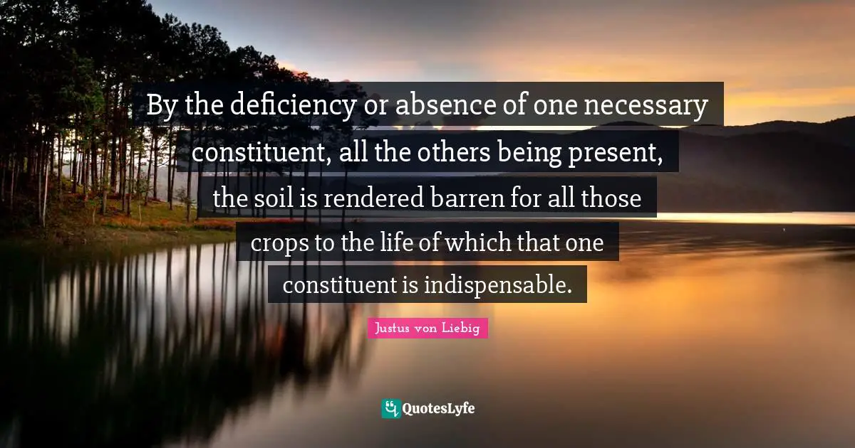 By the deficiency or absence of one necessary constituent, all the others being present, the soil is rendered barren for all those crops to the life of which that one constituent is indispensable.