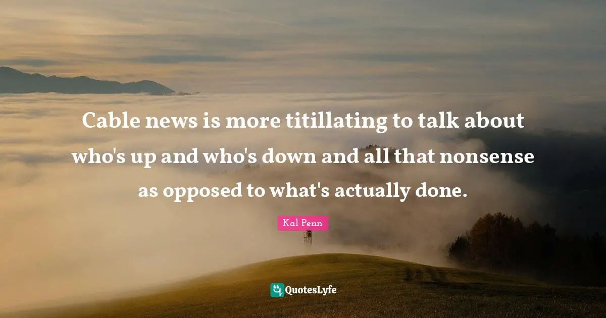 Cable news is more titillating to talk about who's up and who's down and all that nonsense as opposed to what's actually done.