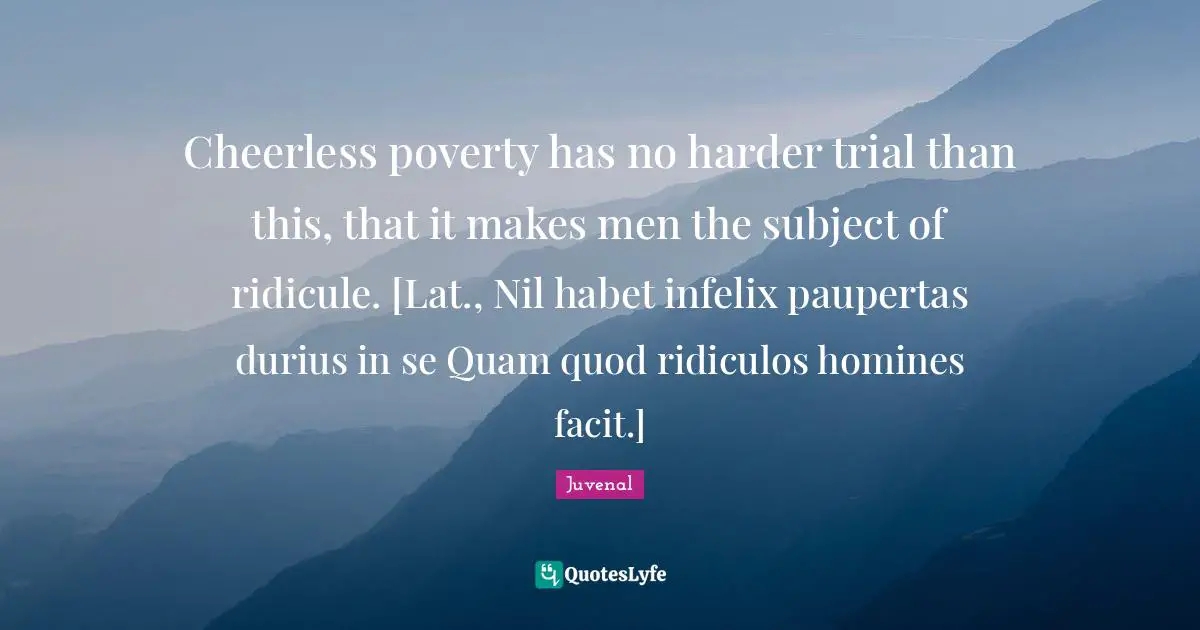 Cheerless poverty has no harder trial than this, that it makes men the subject of ridicule. [Lat., Nil habet infelix paupertas durius in se Quam quod ridiculos homines facit.]