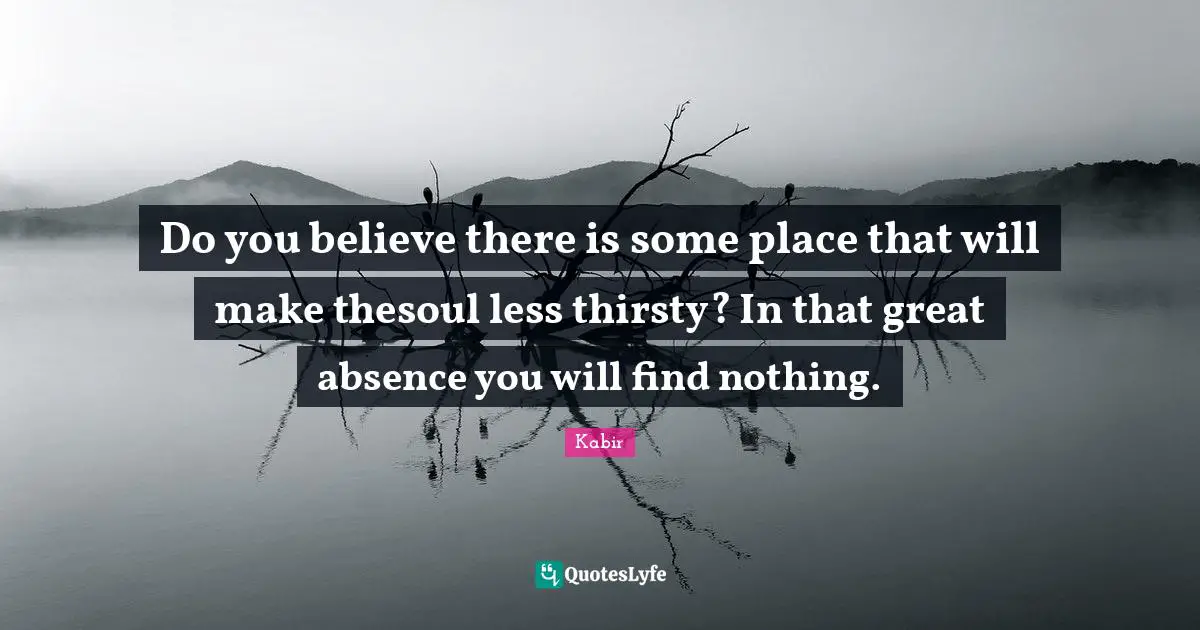 Do you believe there is some place that will make thesoul less thirsty? In that great absence you will find nothing.
