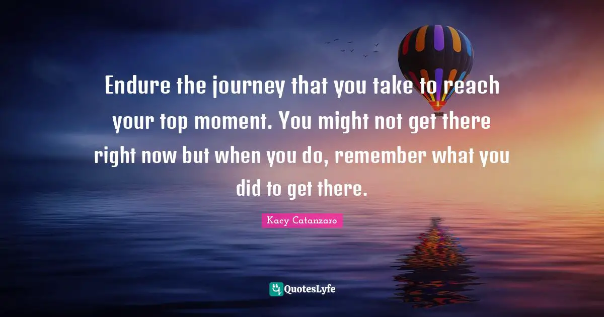 Endure the journey that you take to reach your top moment. You might not get there right now but when you do, remember what you did to get there.