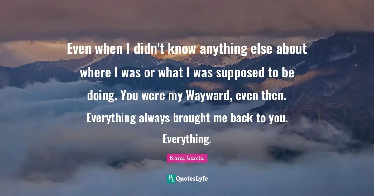 Even when I didn't know anything else about where I was or what I was supposed to be doing. You were my Wayward, even then. Everything always brought me back to you. Everything.