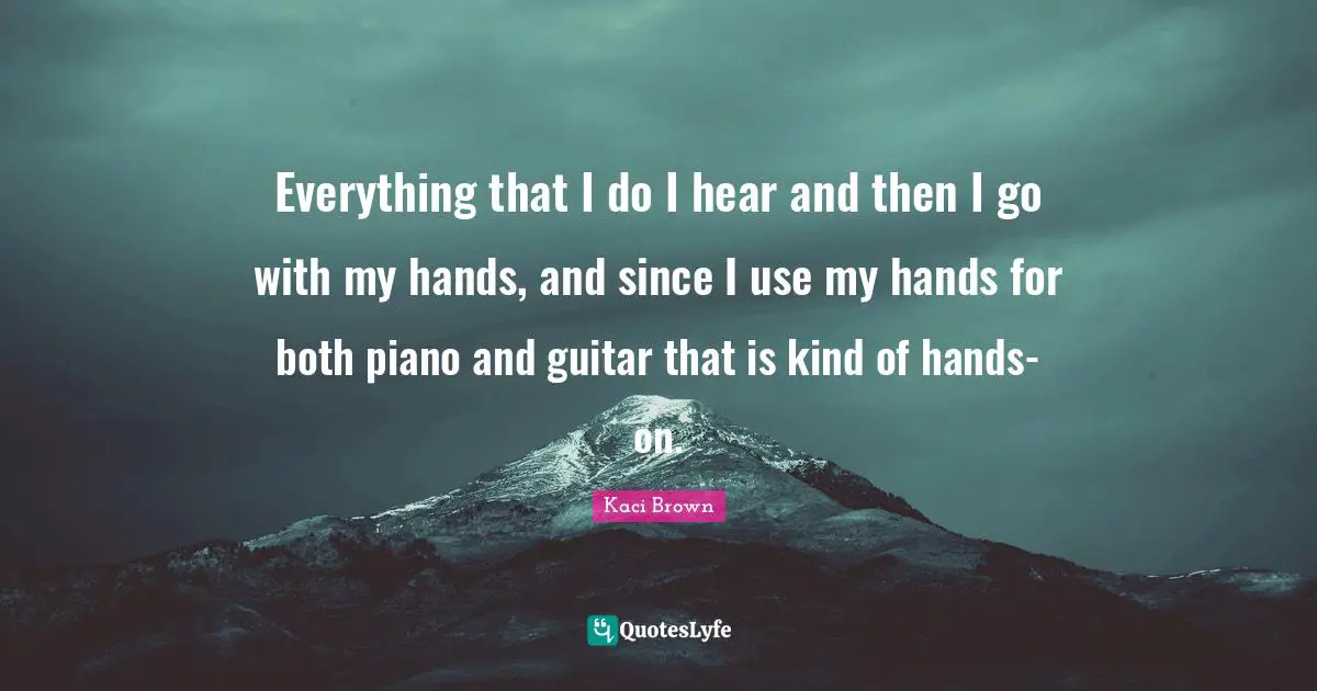 Everything that I do I hear and then I go with my hands, and since I use my hands for both piano and guitar that is kind of hands-on.