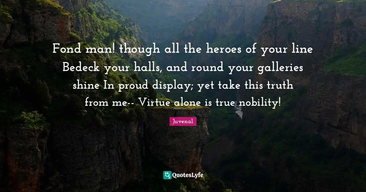 Juvenal Quotes: "Fond man! though all the heroes of your line Bedeck your halls, and round your galleries shine In proud display; yet take this truth from me-- Virtue alone is true nobility!"