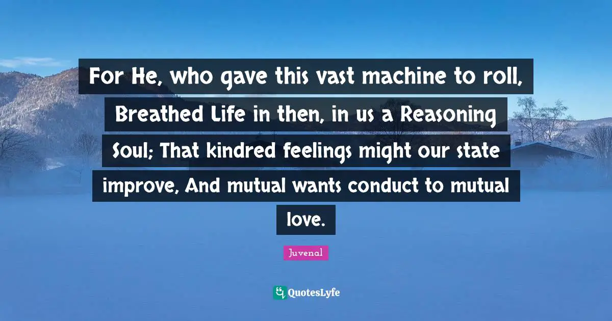 Juvenal Quotes: "For He, who gave this vast machine to roll, Breathed Life in then, in us a Reasoning Soul; That kindred feelings might our state improve, And mutual wants conduct to mutual love."